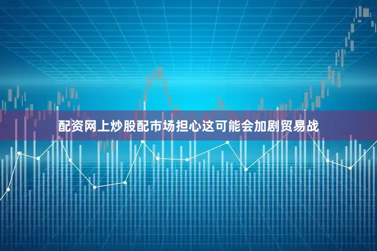 配资网上炒股配市场担心这可能会加剧贸易战
