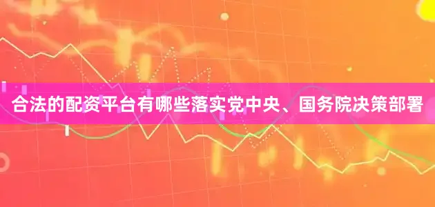 合法的配资平台有哪些落实党中央、国务院决策部署
