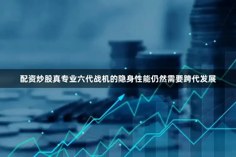 配资炒股真专业六代战机的隐身性能仍然需要跨代发展
