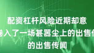 配资杠杆风险近期却意外卷入了一场甚嚣尘上的出售传闻